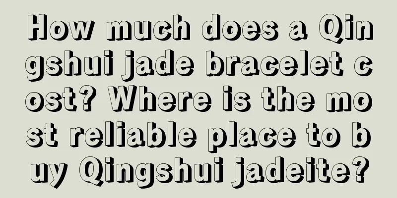 How much does a Qingshui jade bracelet cost? Where is the most reliable place to buy Qingshui jadeite?