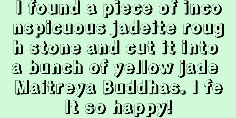 I found a piece of inconspicuous jadeite rough stone and cut it into a bunch of yellow jade Maitreya Buddhas. I felt so happy!