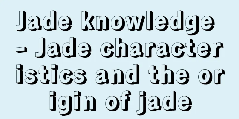 Jade knowledge - Jade characteristics and the origin of jade