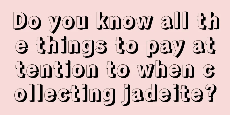 Do you know all the things to pay attention to when collecting jadeite?