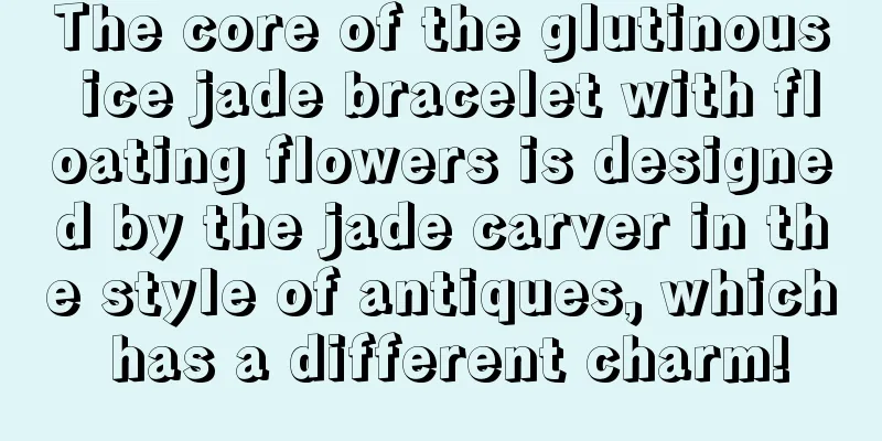 The core of the glutinous ice jade bracelet with floating flowers is designed by the jade carver in the style of antiques, which has a different charm!