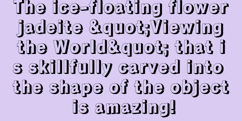 The ice-floating flower jadeite "Viewing the World" that is skillfully carved into the shape of the object is amazing!