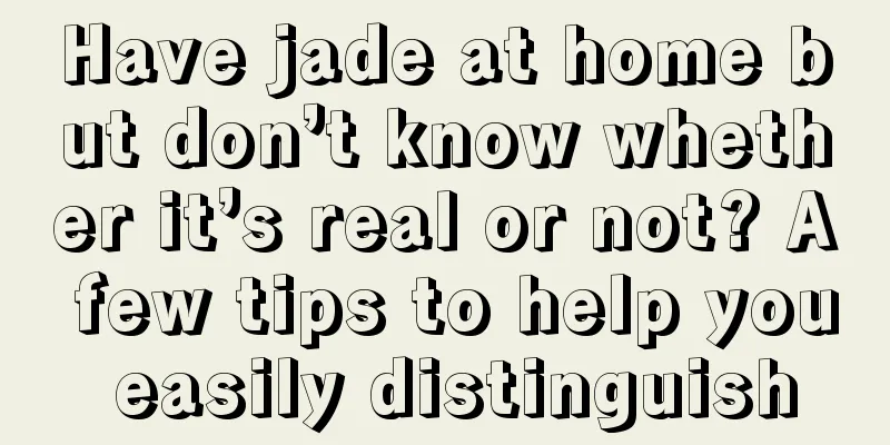 Have jade at home but don’t know whether it’s real or not? A few tips to help you easily distinguish