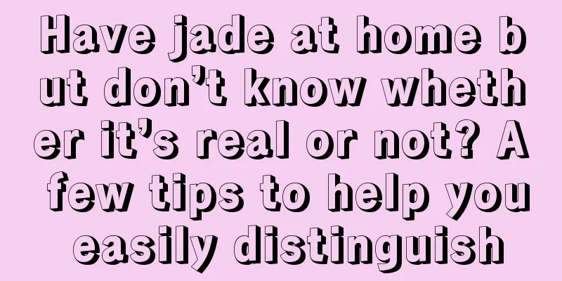 Have jade at home but don’t know whether it’s real or not? A few tips to help you easily distinguish