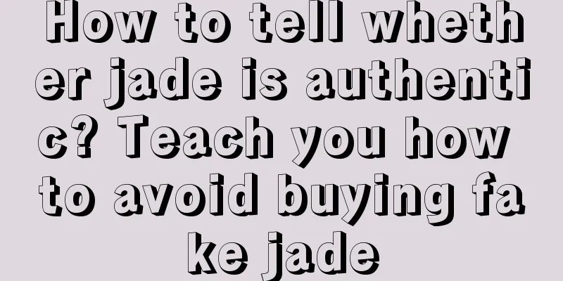 How to tell whether jade is authentic? Teach you how to avoid buying fake jade