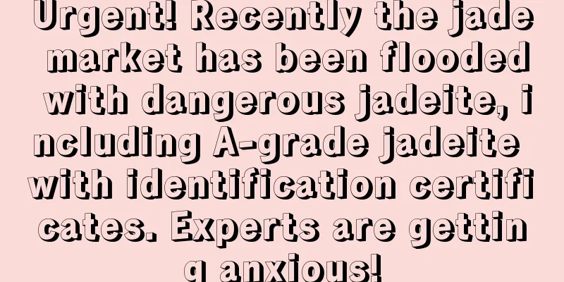 Urgent! Recently the jade market has been flooded with dangerous jadeite, including A-grade jadeite with identification certificates. Experts are getting anxious!