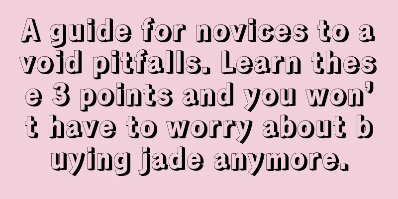 A guide for novices to avoid pitfalls. Learn these 3 points and you won’t have to worry about buying jade anymore.