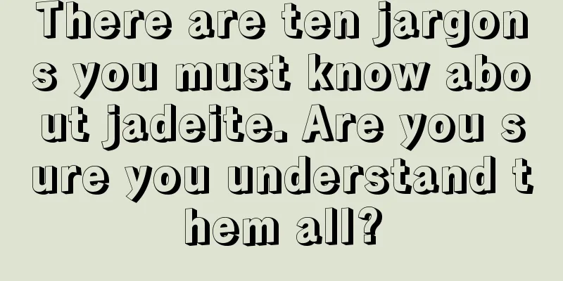 There are ten jargons you must know about jadeite. Are you sure you understand them all?