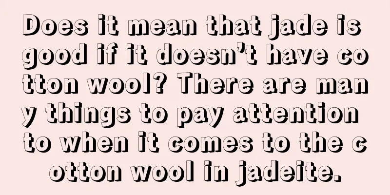 Does it mean that jade is good if it doesn’t have cotton wool? There are many things to pay attention to when it comes to the cotton wool in jadeite.