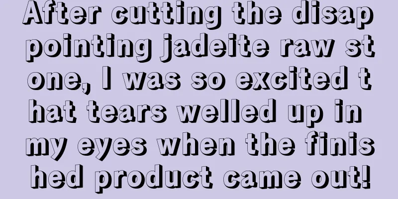 After cutting the disappointing jadeite raw stone, I was so excited that tears welled up in my eyes when the finished product came out!