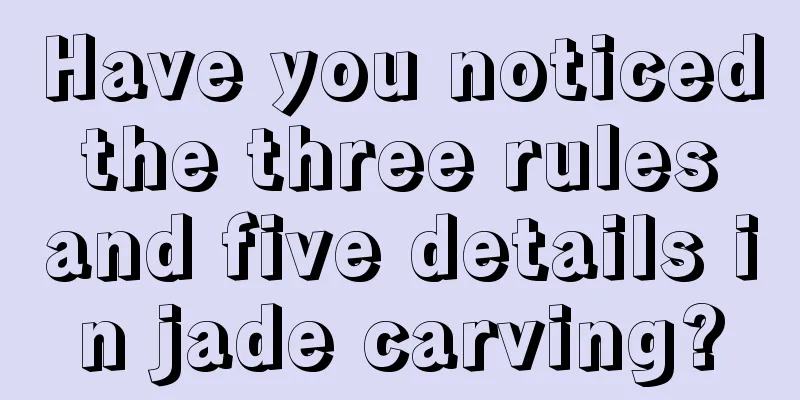 Have you noticed the three rules and five details in jade carving?