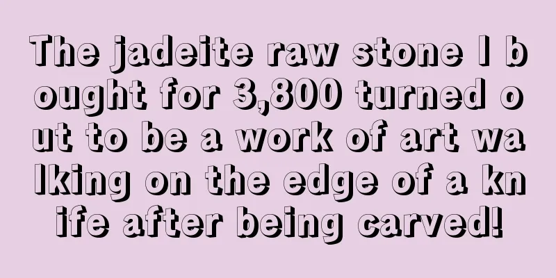 The jadeite raw stone I bought for 3,800 turned out to be a work of art walking on the edge of a knife after being carved!