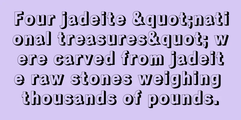 Four jadeite "national treasures" were carved from jadeite raw stones weighing thousands of pounds.