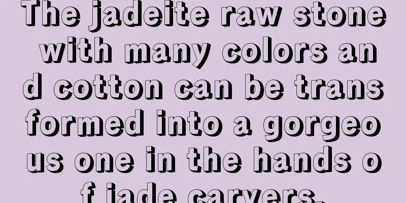 The jadeite raw stone with many colors and cotton can be transformed into a gorgeous one in the hands of jade carvers.