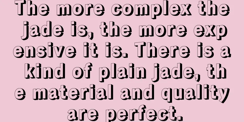 The more complex the jade is, the more expensive it is. There is a kind of plain jade, the material and quality are perfect.