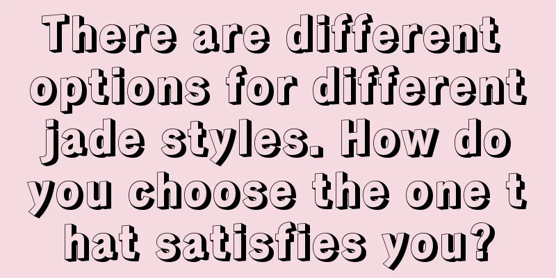 There are different options for different jade styles. How do you choose the one that satisfies you?