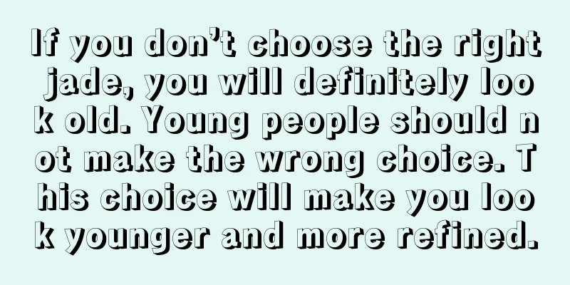 If you don’t choose the right jade, you will definitely look old. Young people should not make the wrong choice. This choice will make you look younger and more refined.