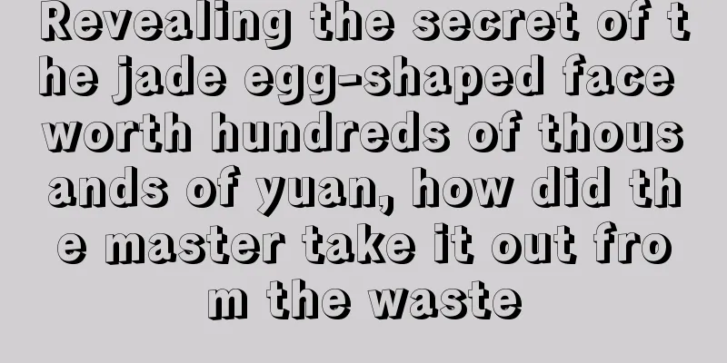 Revealing the secret of the jade egg-shaped face worth hundreds of thousands of yuan, how did the master take it out from the waste