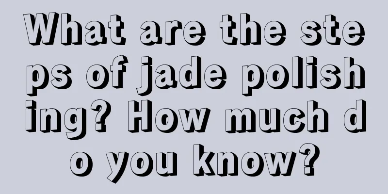 What are the steps of jade polishing? How much do you know?