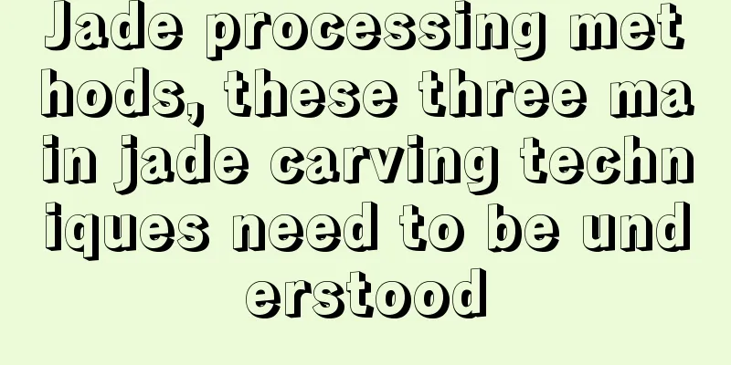 Jade processing methods, these three main jade carving techniques need to be understood