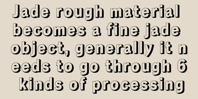 Jade rough material becomes a fine jade object, generally it needs to go through 6 kinds of processing