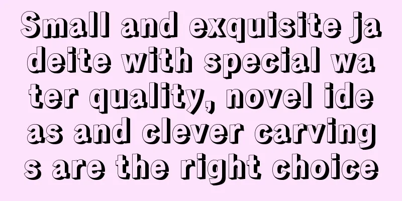 Small and exquisite jadeite with special water quality, novel ideas and clever carvings are the right choice
