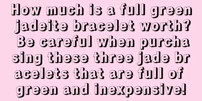 How much is a full green jadeite bracelet worth? Be careful when purchasing these three jade bracelets that are full of green and inexpensive!