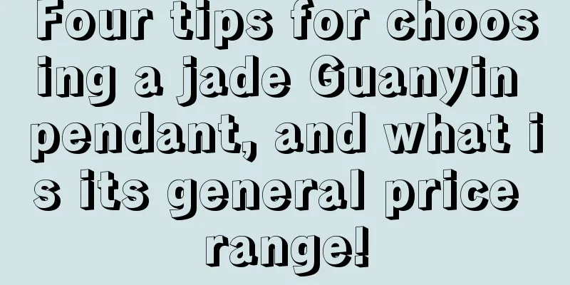 Four tips for choosing a jade Guanyin pendant, and what is its general price range!