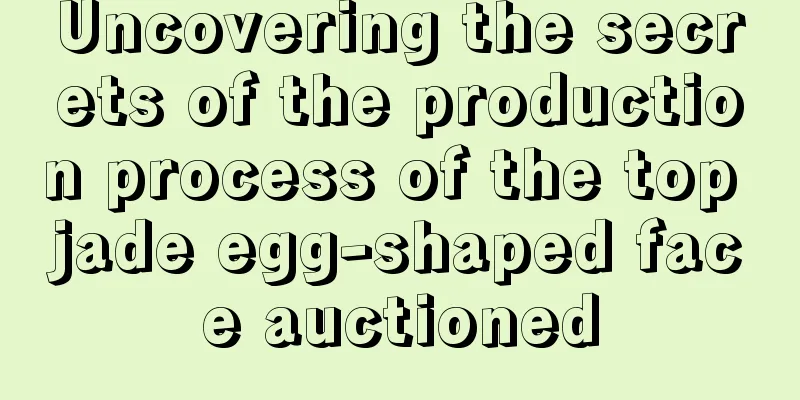 Uncovering the secrets of the production process of the top jade egg-shaped face auctioned