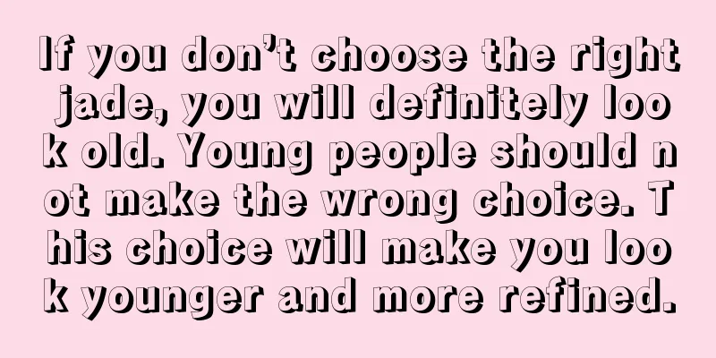 If you don’t choose the right jade, you will definitely look old. Young people should not make the wrong choice. This choice will make you look younger and more refined.