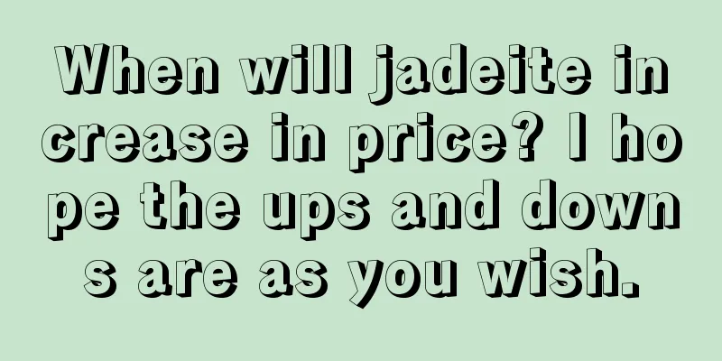 When will jadeite increase in price? I hope the ups and downs are as you wish.