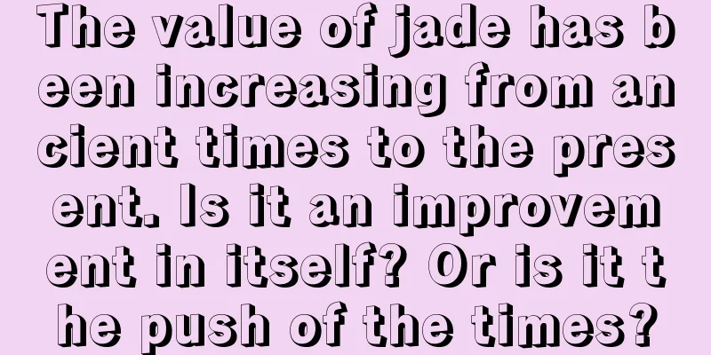 The value of jade has been increasing from ancient times to the present. Is it an improvement in itself? Or is it the push of the times?