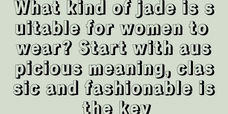 What kind of jade is suitable for women to wear? Start with auspicious meaning, classic and fashionable is the key