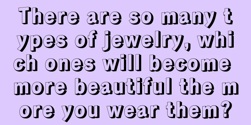 There are so many types of jewelry, which ones will become more beautiful the more you wear them?