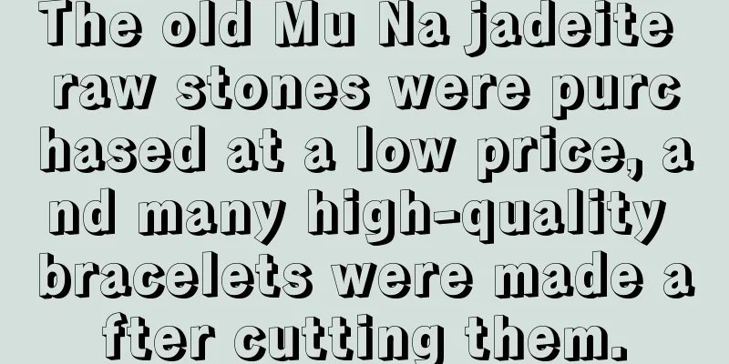 The old Mu Na jadeite raw stones were purchased at a low price, and many high-quality bracelets were made after cutting them.