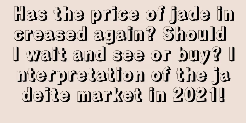 Has the price of jade increased again? Should I wait and see or buy? Interpretation of the jadeite market in 2021!