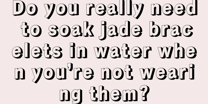 Do you really need to soak jade bracelets in water when you’re not wearing them?