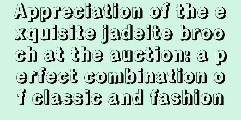 Appreciation of the exquisite jadeite brooch at the auction: a perfect combination of classic and fashion