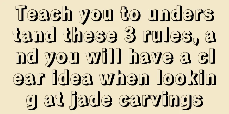 Teach you to understand these 3 rules, and you will have a clear idea when looking at jade carvings