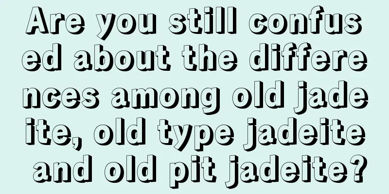 Are you still confused about the differences among old jadeite, old type jadeite and old pit jadeite?