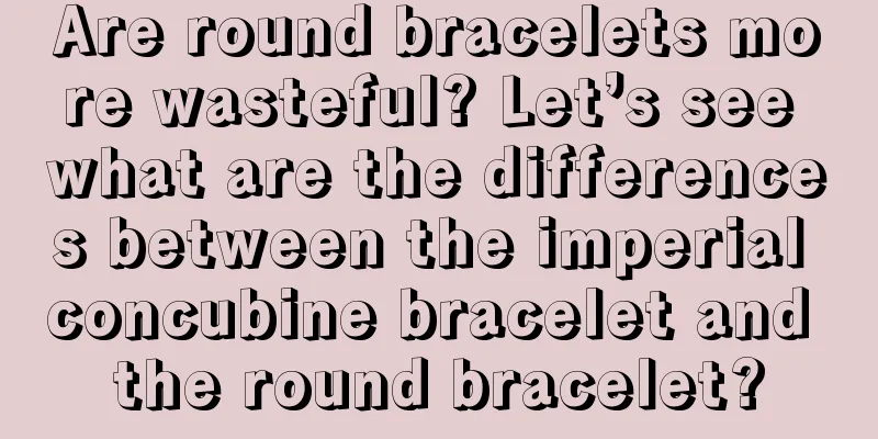 Are round bracelets more wasteful? Let’s see what are the differences between the imperial concubine bracelet and the round bracelet?