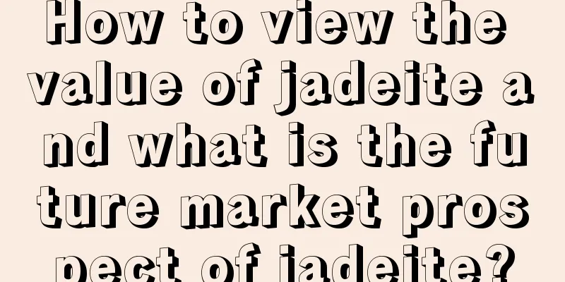 How to view the value of jadeite and what is the future market prospect of jadeite?