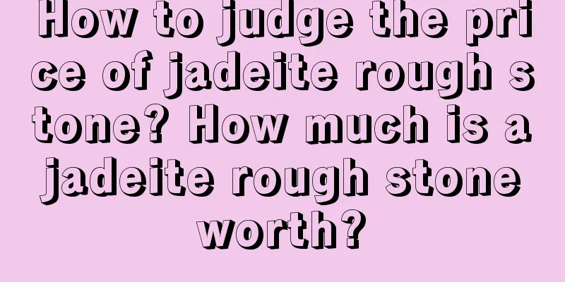 How to judge the price of jadeite rough stone? How much is a jadeite rough stone worth?