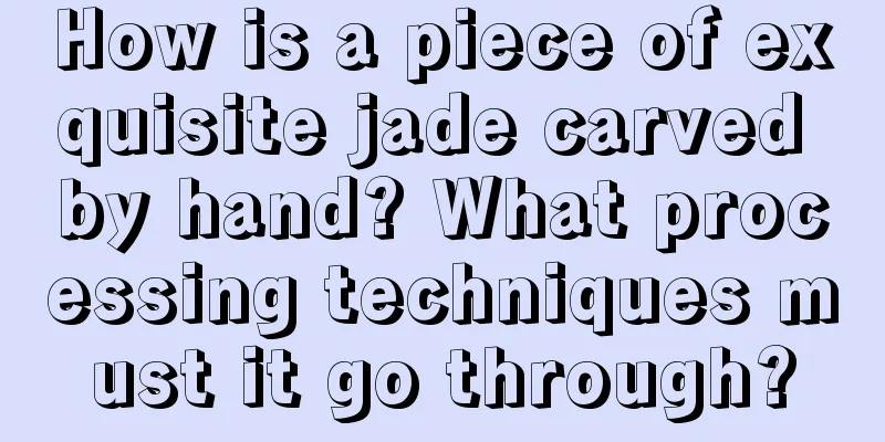 How is a piece of exquisite jade carved by hand? What processing techniques must it go through?