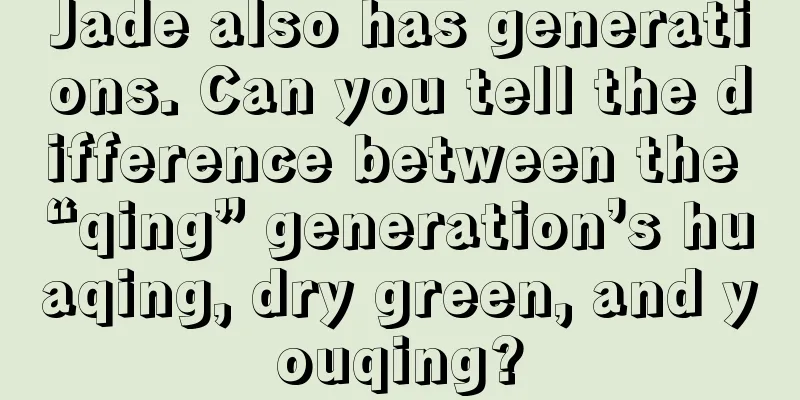 Jade also has generations. Can you tell the difference between the “qing” generation’s huaqing, dry green, and youqing?