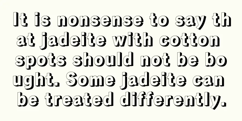 It is nonsense to say that jadeite with cotton spots should not be bought. Some jadeite can be treated differently.