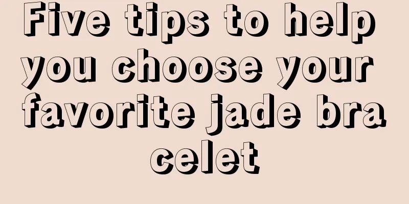 Five tips to help you choose your favorite jade bracelet