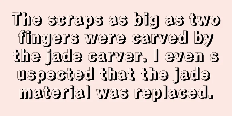 The scraps as big as two fingers were carved by the jade carver. I even suspected that the jade material was replaced.