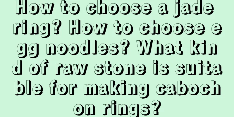 How to choose a jade ring? How to choose egg noodles? What kind of raw stone is suitable for making cabochon rings?