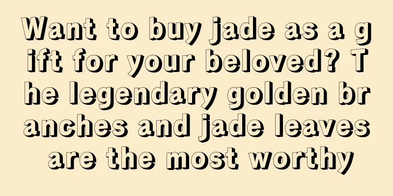 Want to buy jade as a gift for your beloved? The legendary golden branches and jade leaves are the most worthy